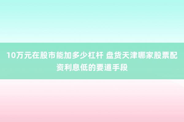 10万元在股市能加多少杠杆 盘货天津哪家股票配资利息低的要道手段