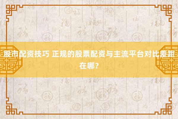 股市配资技巧 正规的股票配资与主流平台对比差距在哪？