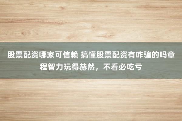 股票配资哪家可信赖 搞懂股票配资有咋骗的吗章程智力玩得赫然，不看必吃亏