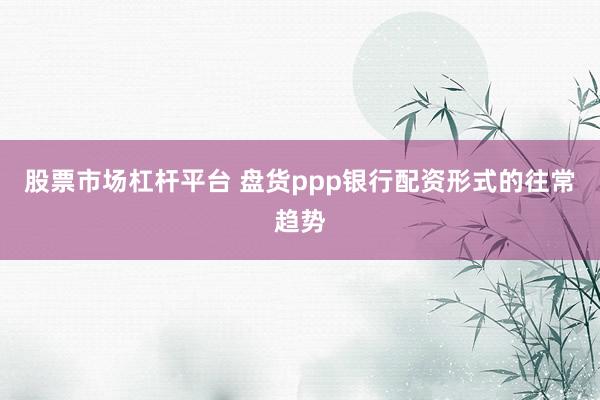 股票市场杠杆平台 盘货ppp银行配资形式的往常趋势