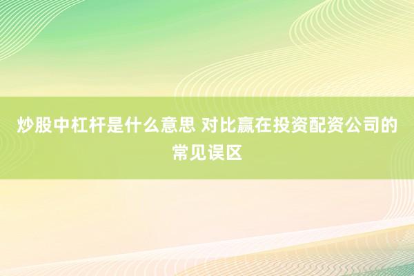 炒股中杠杆是什么意思 对比赢在投资配资公司的常见误区