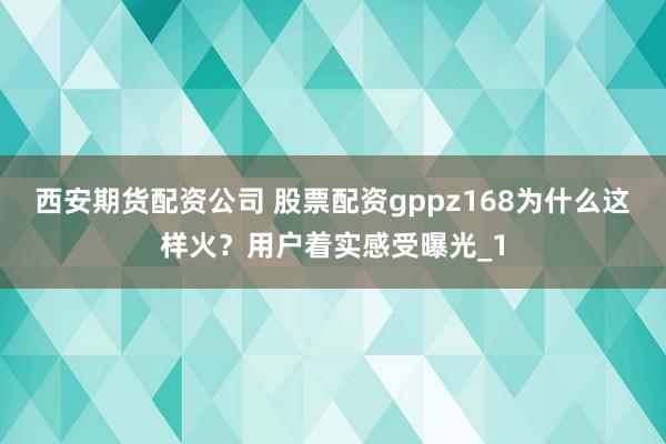 西安期货配资公司 股票配资gppz168为什么这样火？用户着实感受曝光_1