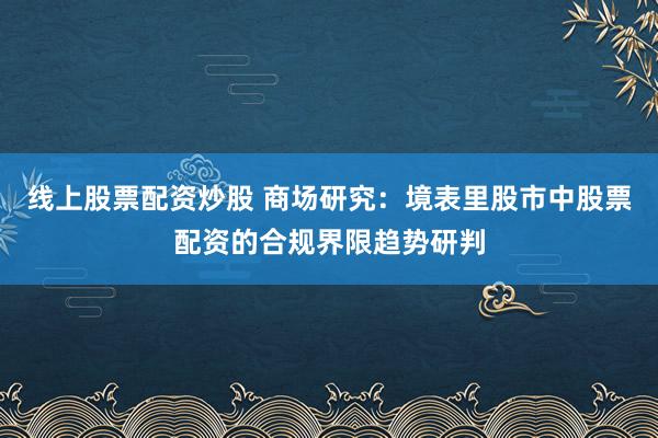 线上股票配资炒股 商场研究：境表里股市中股票配资的合规界限趋势研判