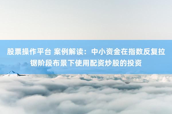 股票操作平台 案例解读：中小资金在指数反复拉锯阶段布景下使用配资炒股的投资
