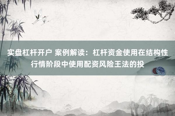实盘杠杆开户 案例解读：杠杆资金使用在结构性行情阶段中使用配资风险王法的投