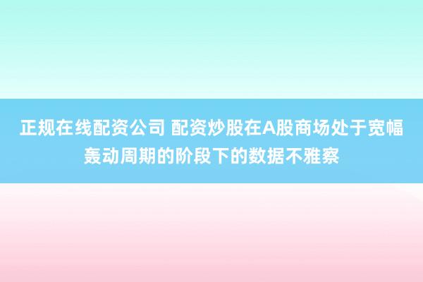 正规在线配资公司 配资炒股在A股商场处于宽幅轰动周期的阶段下的数据不雅察
