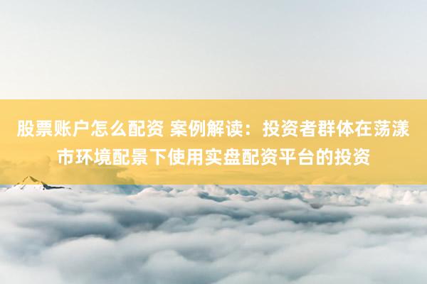 股票账户怎么配资 案例解读：投资者群体在荡漾市环境配景下使用实盘配资平台的投资