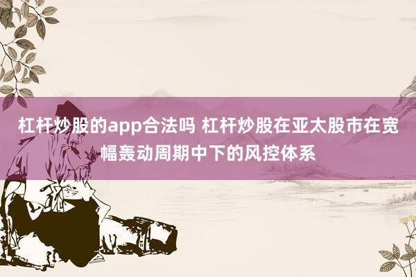 杠杆炒股的app合法吗 杠杆炒股在亚太股市在宽幅轰动周期中下的风控体系