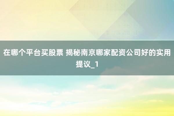 在哪个平台买股票 揭秘南京哪家配资公司好的实用提议_1