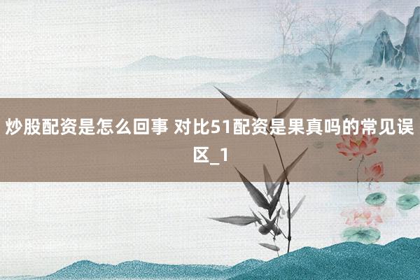 炒股配资是怎么回事 对比51配资是果真吗的常见误区_1
