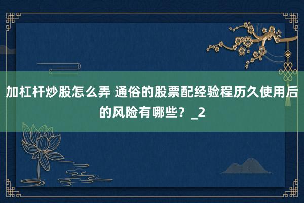 加杠杆炒股怎么弄 通俗的股票配经验程历久使用后的风险有哪些？_2
