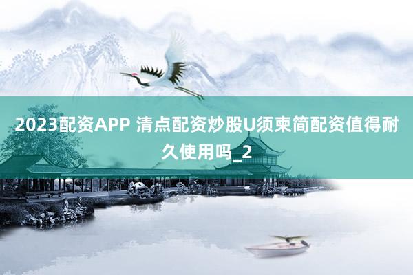 2023配资APP 清点配资炒股U须柬简配资值得耐久使用吗_2