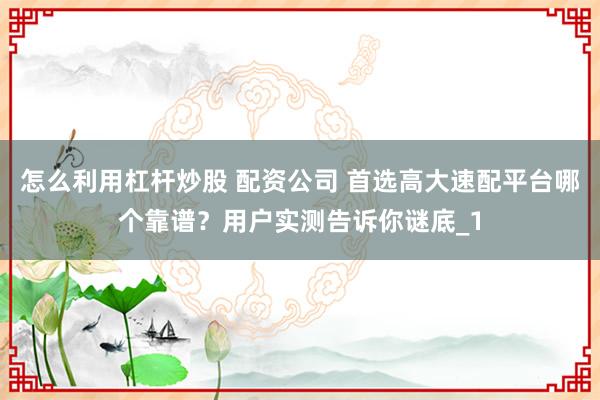 怎么利用杠杆炒股 配资公司 首选高大速配平台哪个靠谱?用户实测告诉你谜底_1