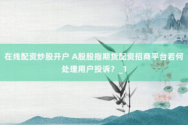 在线配资炒股开户 A股股指期货配资招商平台若何处理用户投诉？_1