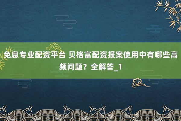 免息专业配资平台 贝格富配资报案使用中有哪些高频问题？全解答_1